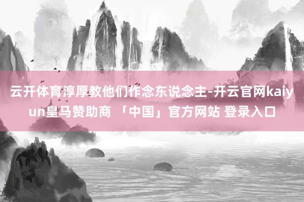 云开体育淳厚教他们作念东说念主-开云官网kaiyun皇马赞助商 「中国」官方网站 登录入口