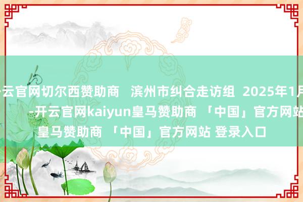 开云官网切尔西赞助商   滨州市纠合走访组  2025年1月11日                  -开云官网kaiyun皇马赞助商 「中国」官方网站 登录入口