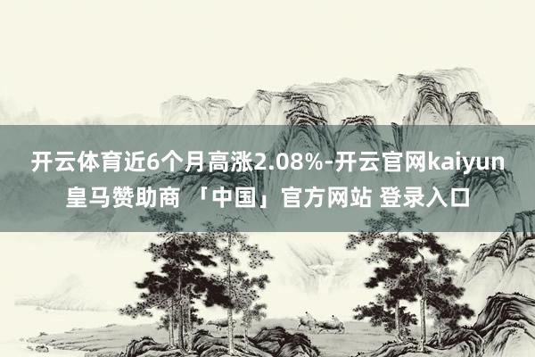 开云体育近6个月高涨2.08%-开云官网kaiyun皇马赞助商 「中国」官方网站 登录入口