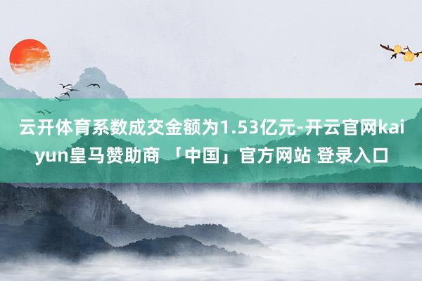 云开体育系数成交金额为1.53亿元-开云官网kaiyun皇马赞助商 「中国」官方网站 登录入口