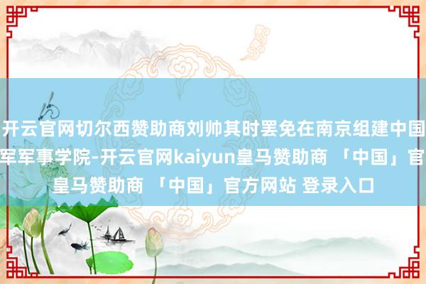 开云官网切尔西赞助商刘帅其时罢免在南京组建中国东说念主民目田军军事学院-开云官网kaiyun皇马赞助商 「中国」官方网站 登录入口