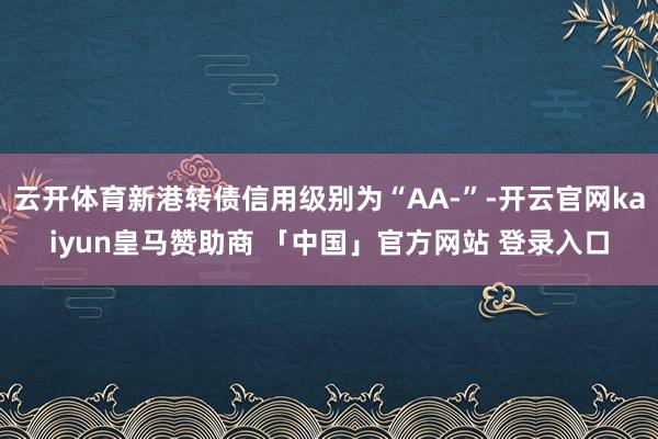 云开体育新港转债信用级别为“AA-”-开云官网kaiyun皇马赞助商 「中国」官方网站 登录入口
