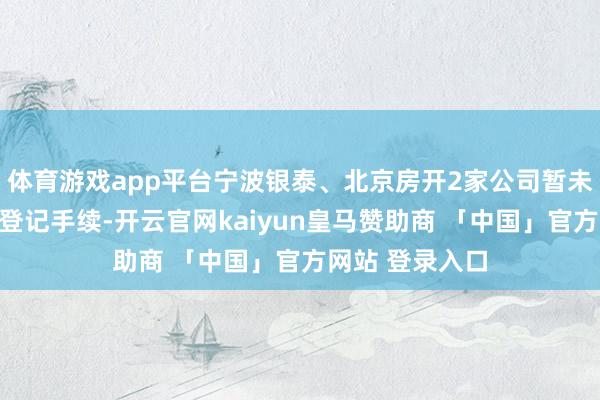 体育游戏app平台宁波银泰、北京房开2家公司暂未完成工商变更登记手续-开云官网kaiyun皇马赞助商 「中国」官方网站 登录入口