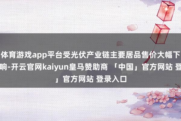 体育游戏app平台受光伏产业链主要居品售价大幅下滑的影响-开云官网kaiyun皇马赞助商 「中国」官方网站 登录入口