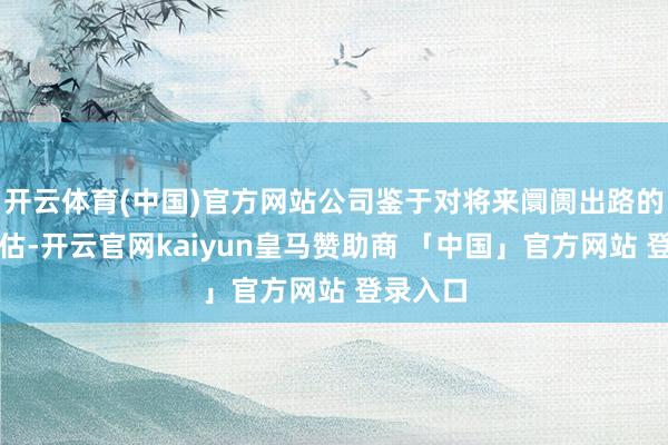 开云体育(中国)官方网站公司鉴于对将来阛阓出路的审慎评估-开云官网kaiyun皇马赞助商 「中国」官方网站 登录入口