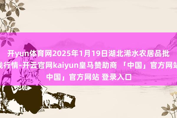 开yun体育网2025年1月19日湖北浠水农居品批发市集价钱行情-开云官网kaiyun皇马赞助商 「中国」官方网站 登录入口