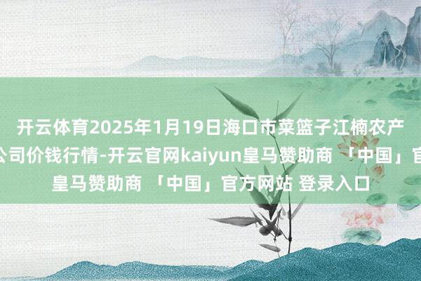 开云体育2025年1月19日海口市菜篮子江楠农产物批发阛阓有限公司价钱行情-开云官网kaiyun皇马赞助商 「中国」官方网站 登录入口