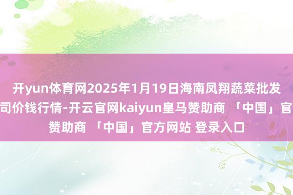 开yun体育网2025年1月19日海南凤翔蔬菜批发市集贬责有限公司价钱行情-开云官网kaiyun皇马赞助商 「中国」官方网站 登录入口