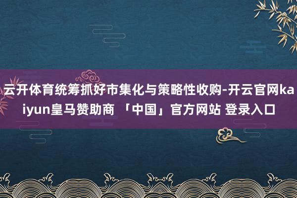 云开体育统筹抓好市集化与策略性收购-开云官网kaiyun皇马赞助商 「中国」官方网站 登录入口