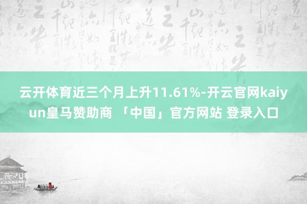 云开体育近三个月上升11.61%-开云官网kaiyun皇马赞助商 「中国」官方网站 登录入口