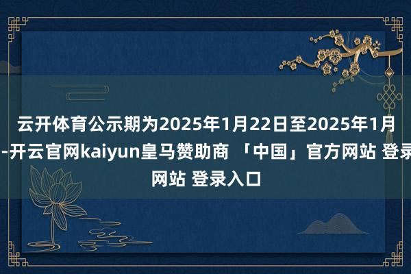 云开体育公示期为2025年1月22日至2025年1月24日-开云官网kaiyun皇马赞助商 「中国」官方网站 登录入口