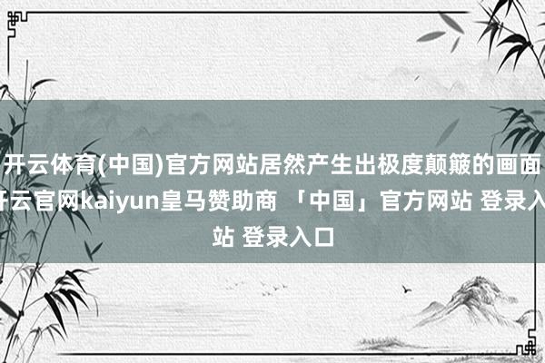 开云体育(中国)官方网站居然产生出极度颠簸的画面-开云官网kaiyun皇马赞助商 「中国」官方网站 登录入口