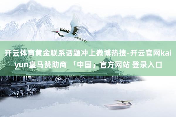 开云体育黄金联系话题冲上微博热搜-开云官网kaiyun皇马赞助商 「中国」官方网站 登录入口