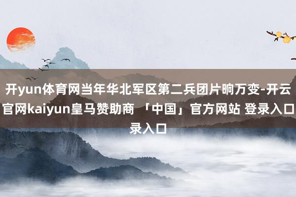 开yun体育网当年华北军区第二兵团片晌万变-开云官网kaiyun皇马赞助商 「中国」官方网站 登录入口