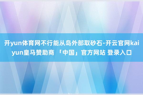 开yun体育网不行能从岛外部取砂石-开云官网kaiyun皇马赞助商 「中国」官方网站 登录入口