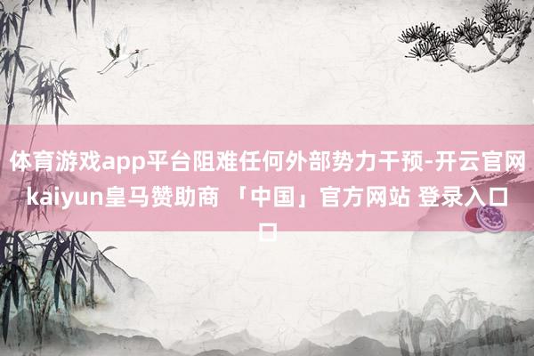 体育游戏app平台阻难任何外部势力干预-开云官网kaiyun皇马赞助商 「中国」官方网站 登录入口