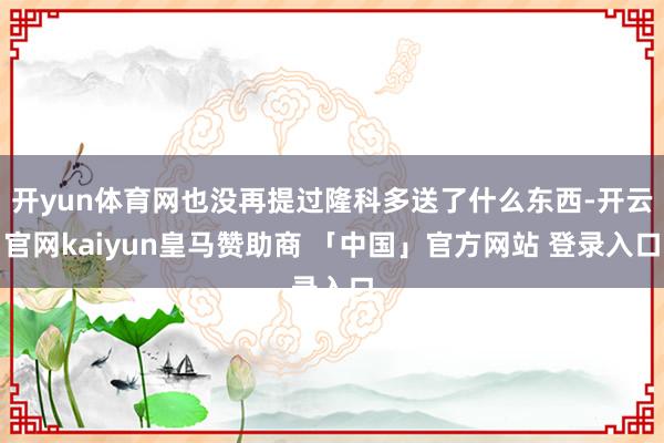 开yun体育网也没再提过隆科多送了什么东西-开云官网kaiyun皇马赞助商 「中国」官方网站 登录入口