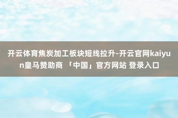 开云体育焦炭加工板块短线拉升-开云官网kaiyun皇马赞助商 「中国」官方网站 登录入口