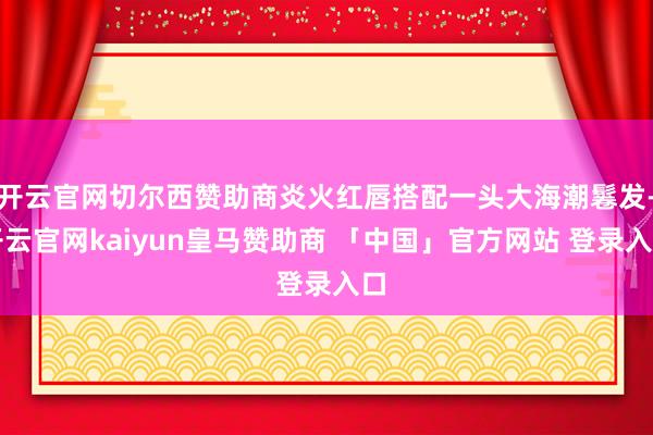 开云官网切尔西赞助商炎火红唇搭配一头大海潮鬈发-开云官网kaiyun皇马赞助商 「中国」官方网站 登录入口