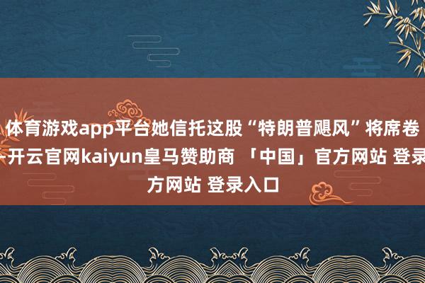 体育游戏app平台她信托这股“特朗普飓风”将席卷欧洲-开云官网kaiyun皇马赞助商 「中国」官方网站 登录入口