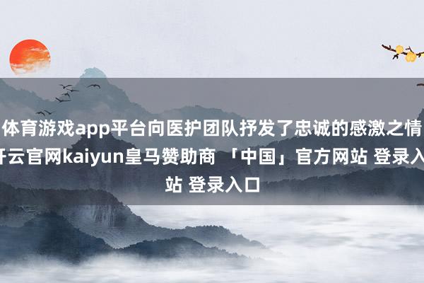 体育游戏app平台向医护团队抒发了忠诚的感激之情-开云官网kaiyun皇马赞助商 「中国」官方网站 登录入口