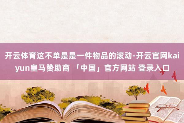开云体育这不单是是一件物品的滚动-开云官网kaiyun皇马赞助商 「中国」官方网站 登录入口