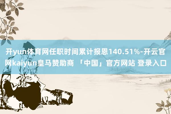 开yun体育网任职时间累计报恩140.51%-开云官网kaiyun皇马赞助商 「中国」官方网站 登录入口