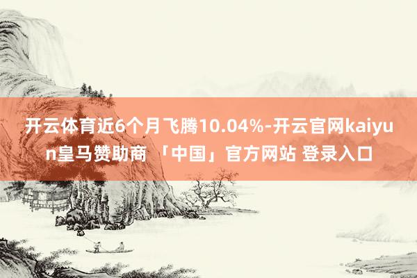 开云体育近6个月飞腾10.04%-开云官网kaiyun皇马赞助商 「中国」官方网站 登录入口