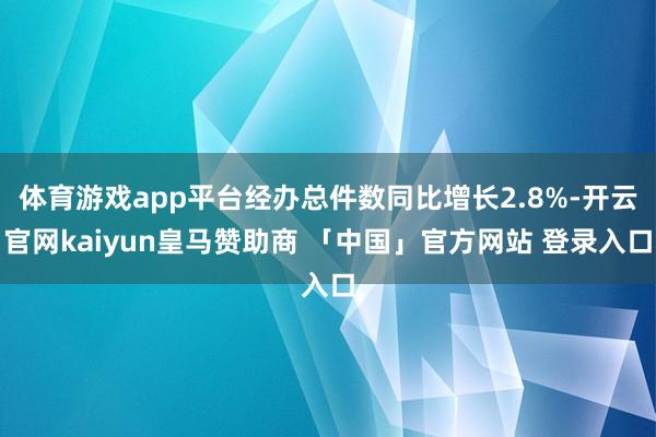 体育游戏app平台经办总件数同比增长2.8%-开云官网kaiyun皇马赞助商 「中国」官方网站 登录入口