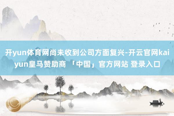 开yun体育网尚未收到公司方面复兴-开云官网kaiyun皇马赞助商 「中国」官方网站 登录入口