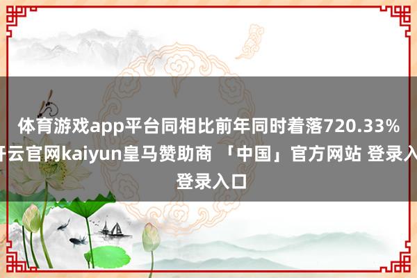 体育游戏app平台同相比前年同时着落720.33%-开云官网kaiyun皇马赞助商 「中国」官方网站 登录入口