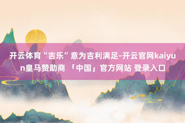 开云体育“吉乐”意为吉利满足-开云官网kaiyun皇马赞助商 「中国」官方网站 登录入口