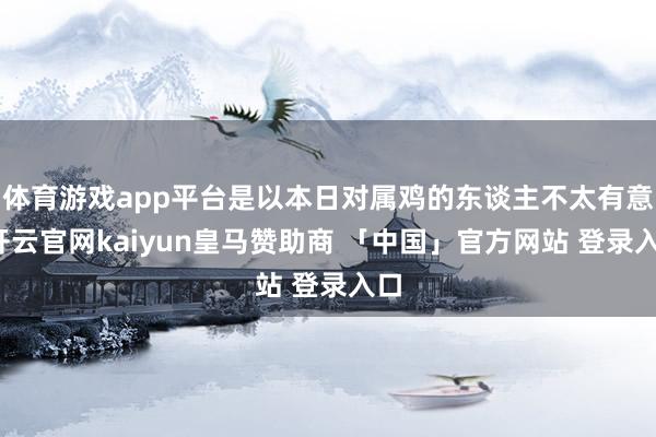 体育游戏app平台是以本日对属鸡的东谈主不太有意-开云官网kaiyun皇马赞助商 「中国」官方网站 登录入口