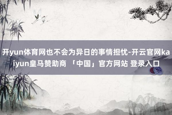 开yun体育网也不会为异日的事情担忧-开云官网kaiyun皇马赞助商 「中国」官方网站 登录入口