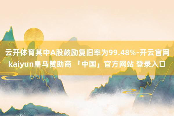 云开体育其中A股鼓励复旧率为99.48%-开云官网kaiyun皇马赞助商 「中国」官方网站 登录入口