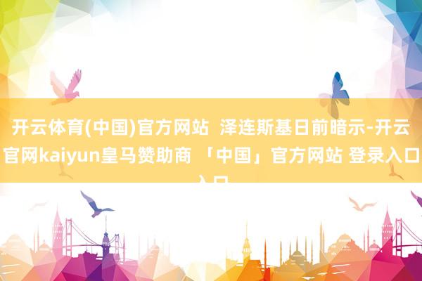 开云体育(中国)官方网站  泽连斯基日前暗示-开云官网kaiyun皇马赞助商 「中国」官方网站 登录入口