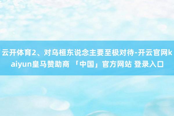 云开体育2、对乌桓东说念主要至极对待-开云官网kaiyun皇马赞助商 「中国」官方网站 登录入口