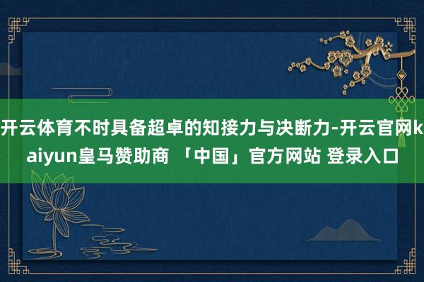 开云体育不时具备超卓的知接力与决断力-开云官网kaiyun皇马赞助商 「中国」官方网站 登录入口