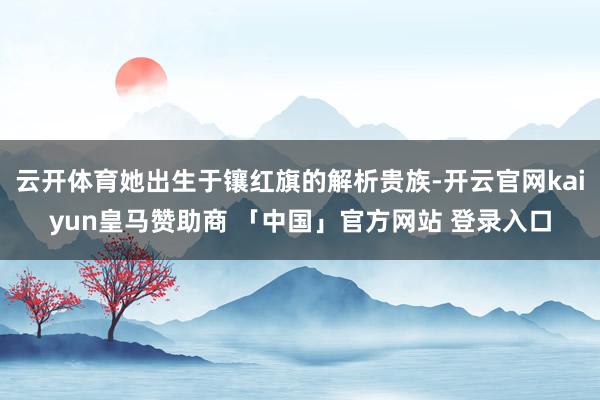 云开体育她出生于镶红旗的解析贵族-开云官网kaiyun皇马赞助商 「中国」官方网站 登录入口