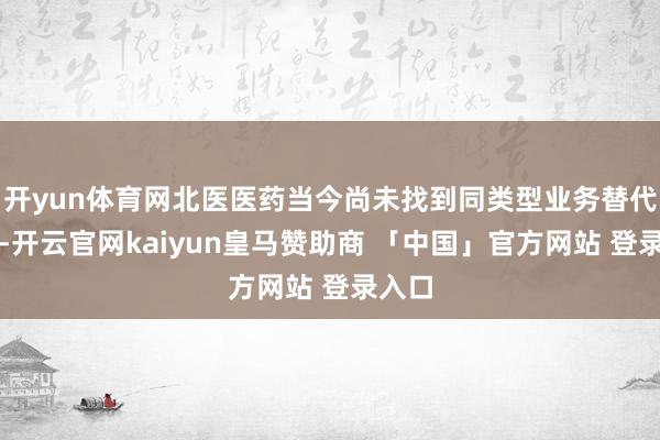开yun体育网北医医药当今尚未找到同类型业务替代决策-开云官网kaiyun皇马赞助商 「中国」官方网站 登录入口