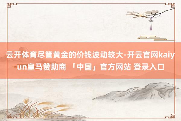 云开体育尽管黄金的价钱波动较大-开云官网kaiyun皇马赞助商 「中国」官方网站 登录入口