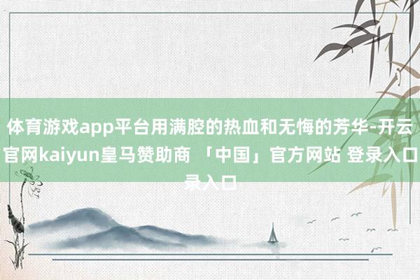 体育游戏app平台用满腔的热血和无悔的芳华-开云官网kaiyun皇马赞助商 「中国」官方网站 登录入口