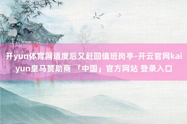 开yun体育网适度后又赶回值班岗亭-开云官网kaiyun皇马赞助商 「中国」官方网站 登录入口