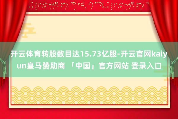 开云体育转股数目达15.73亿股-开云官网kaiyun皇马赞助商 「中国」官方网站 登录入口