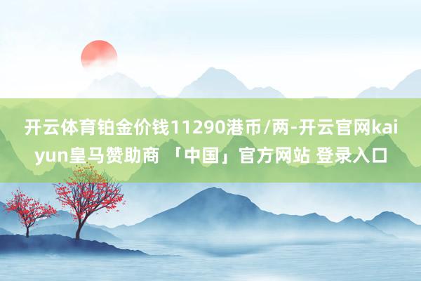 开云体育铂金价钱11290港币/两-开云官网kaiyun皇马赞助商 「中国」官方网站 登录入口