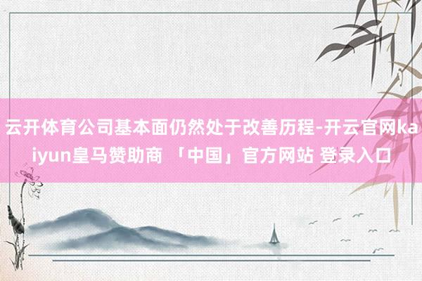 云开体育公司基本面仍然处于改善历程-开云官网kaiyun皇马赞助商 「中国」官方网站 登录入口