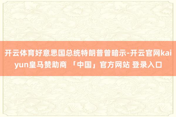开云体育好意思国总统特朗普曾暗示-开云官网kaiyun皇马赞助商 「中国」官方网站 登录入口