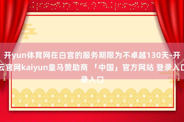 开yun体育网在白宫的服务期限为不卓越130天-开云官网kaiyun皇马赞助商 「中国」官方网站 登录入口