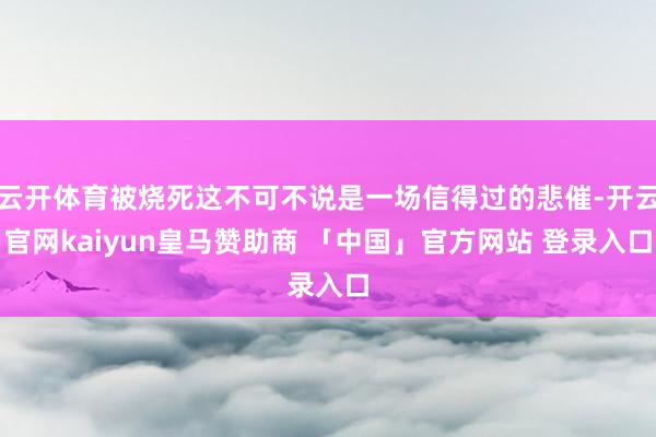 云开体育被烧死这不可不说是一场信得过的悲催-开云官网kaiyun皇马赞助商 「中国」官方网站 登录入口