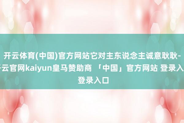 开云体育(中国)官方网站它对主东说念主诚意耿耿-开云官网kaiyun皇马赞助商 「中国」官方网站 登录入口
